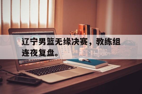 电子竞技亚洲首选-辽宁男篮无缘决赛，教练组连夜复盘。