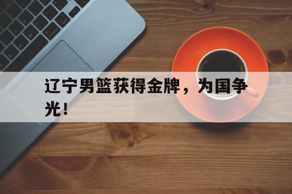 电子竞技真人游戏-辽宁男篮获得金牌，为国争光！