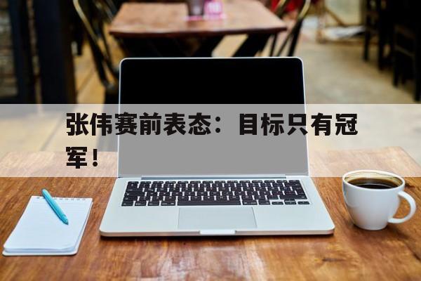 电子竞技亚洲首选-张伟赛前表态：目标只有冠军！