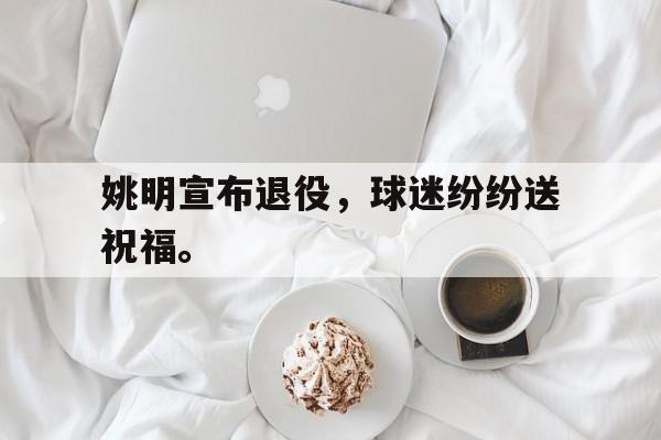 IM电竞在线体育-姚明宣布退役，球迷纷纷送祝福。