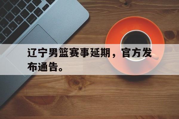 IM电竞在线体育-辽宁男篮赛事延期，官方发布通告。