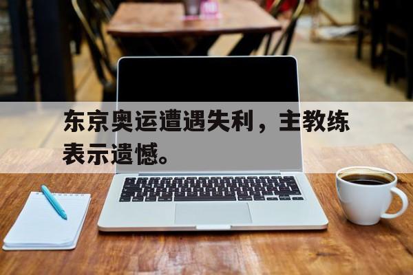 IM电竞在线体育-东京奥运遭遇失利，主教练表示遗憾。