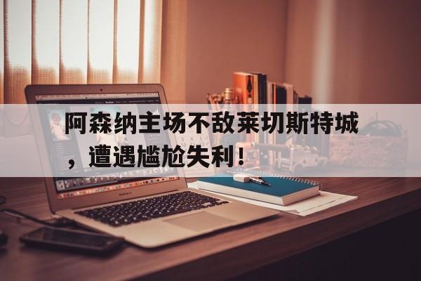 电子竞技亚洲首选-阿森纳主场不敌莱切斯特城，遭遇尴尬失利！