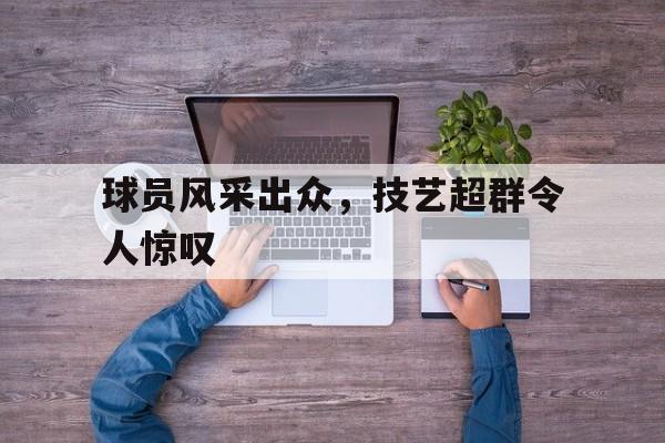 电子竞技真人游戏-球员风采出众，技艺超群令人惊叹