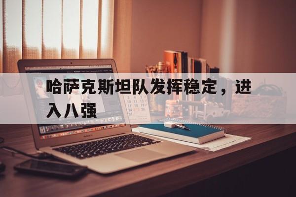 IM电竞在线体育-哈萨克斯坦队发挥稳定，进入八强