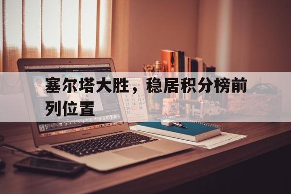 IM电竞在线体育-塞尔塔大胜，稳居积分榜前列位置