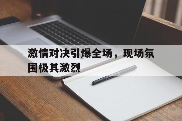 电子竞技真人游戏-激情对决引爆全场，现场氛围极其激烈