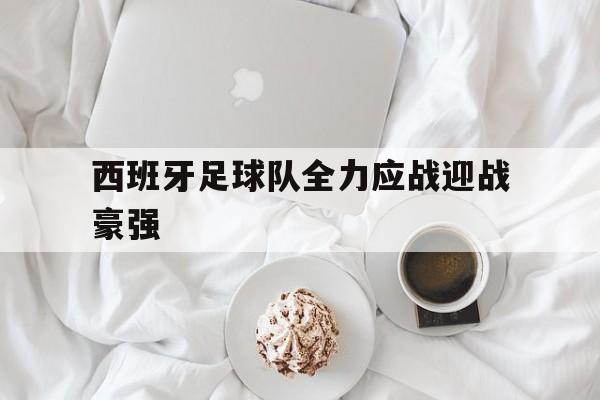 电子竞技真人游戏-西班牙足球队全力应战迎战豪强